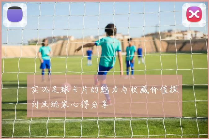 实况足球卡片的魅力与收藏价值探讨及玩家心得分享