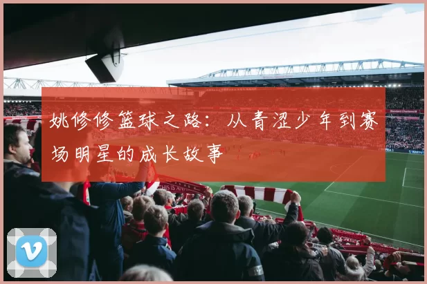 姚修修篮球之路：从青涩少年到赛场明星的成长故事