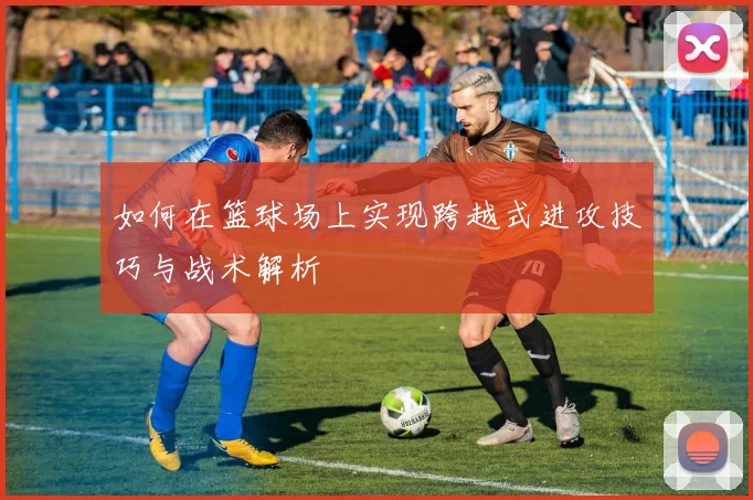 如何在篮球场上实现跨越式进攻技巧与战术解析