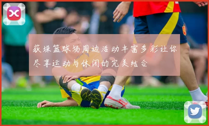 荻垛篮球场周边活动丰富多彩让你尽享运动与休闲的完美结合